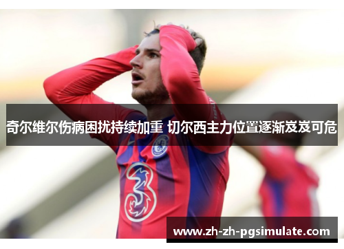 奇尔维尔伤病困扰持续加重 切尔西主力位置逐渐岌岌可危