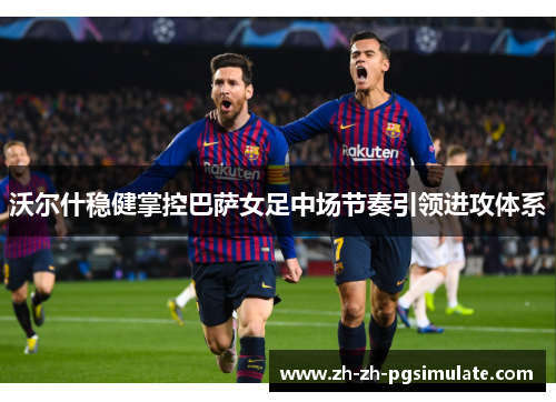 沃尔什稳健掌控巴萨女足中场节奏引领进攻体系