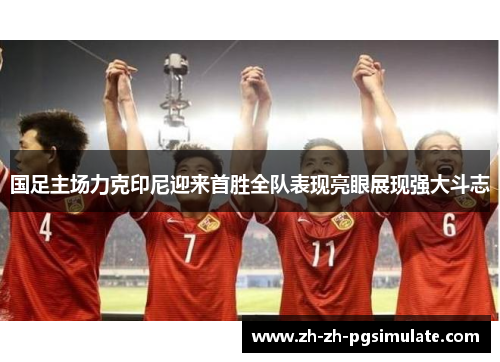 国足主场力克印尼迎来首胜全队表现亮眼展现强大斗志 国足主场力克印尼迎来首胜全队表现亮眼展现强大斗志