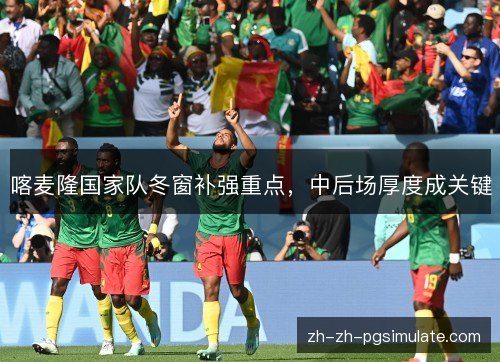 喀麦隆国家队冬窗补强重点,中后场厚度成关键 喀麦隆国家队冬窗补强重点,中后场厚度成关键